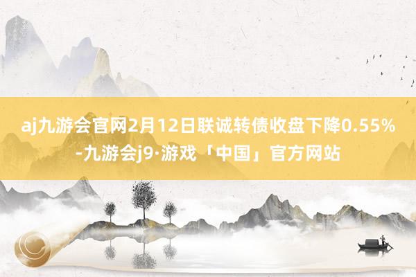 aj九游会官网2月12日联诚转债收盘下降0.55%-九游会j9·游戏「中国」官方网站