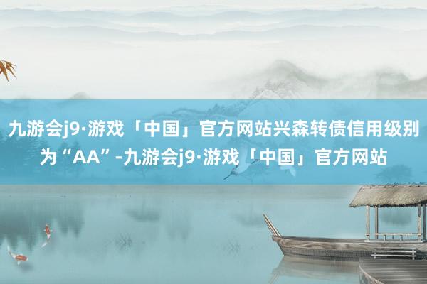 九游会j9·游戏「中国」官方网站兴森转债信用级别为“AA”-九游会j9·游戏「中国」官方网站