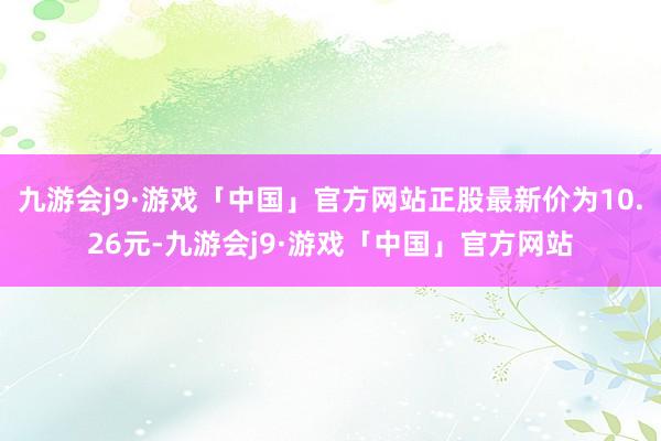 九游会j9·游戏「中国」官方网站正股最新价为10.26元-九游会j9·游戏「中国」官方网站