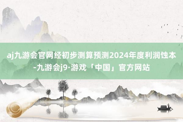 aj九游会官网经初步测算预测2024年度利润蚀本-九游会j9·游戏「中国」官方网站