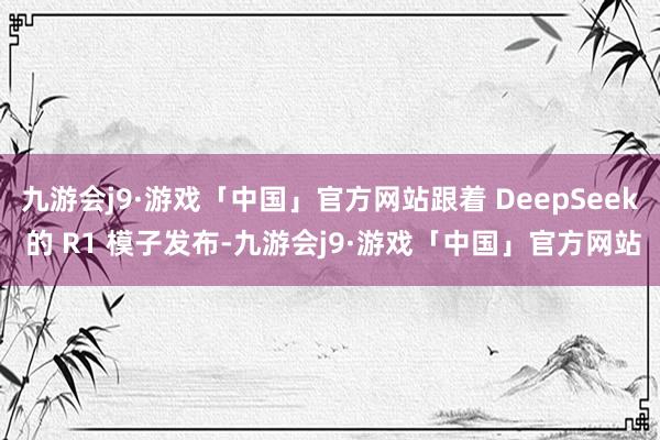 九游会j9·游戏「中国」官方网站跟着 DeepSeek 的 R1 模子发布-九游会j9·游戏「中国」官方网站