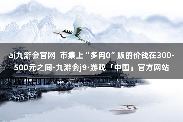 aj九游会官网  市集上“多肉0”版的价钱在300-500元之间-九游会j9·游戏「中国」官方网站