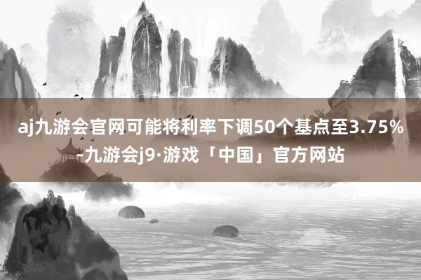 aj九游会官网可能将利率下调50个基点至3.75%-九游会j9·游戏「中国」官方网站