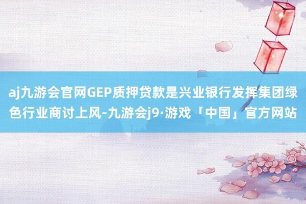 aj九游会官网GEP质押贷款是兴业银行发挥集团绿色行业商讨上风-九游会j9·游戏「中国」官方网站