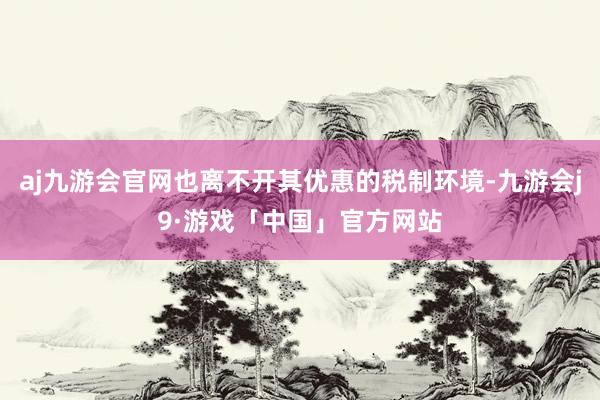 aj九游会官网也离不开其优惠的税制环境-九游会j9·游戏「中国」官方网站