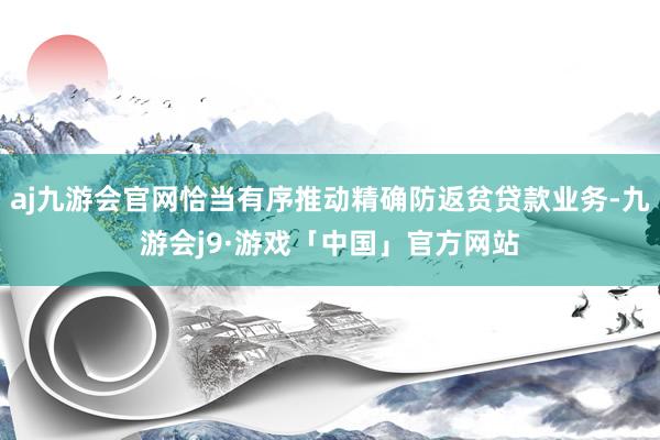 aj九游会官网恰当有序推动精确防返贫贷款业务-九游会j9·游戏「中国」官方网站