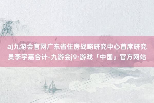 aj九游会官网　　广东省住房战略研究中心首席研究员李宇嘉合计-九游会j9·游戏「中国」官方网站