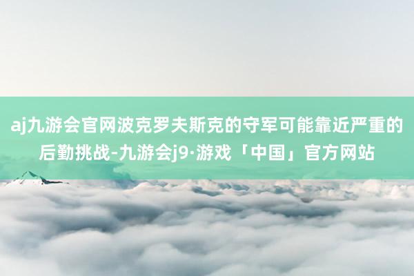 aj九游会官网波克罗夫斯克的守军可能靠近严重的后勤挑战-九游会j9·游戏「中国」官方网站