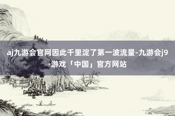 aj九游会官网因此千里淀了第一波流量-九游会j9·游戏「中国」官方网站