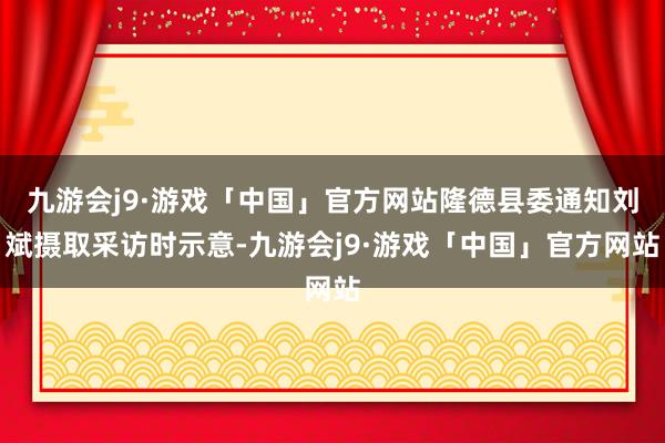 九游会j9·游戏「中国」官方网站隆德县委通知刘斌摄取采访时示意-九游会j9·游戏「中国」官方网站