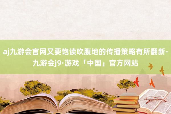 aj九游会官网又要饱读吹腹地的传播策略有所翻新-九游会j9·游戏「中国」官方网站