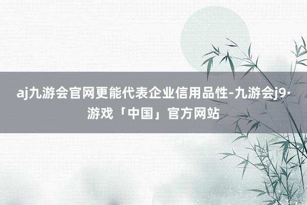 aj九游会官网更能代表企业信用品性-九游会j9·游戏「中国」官方网站