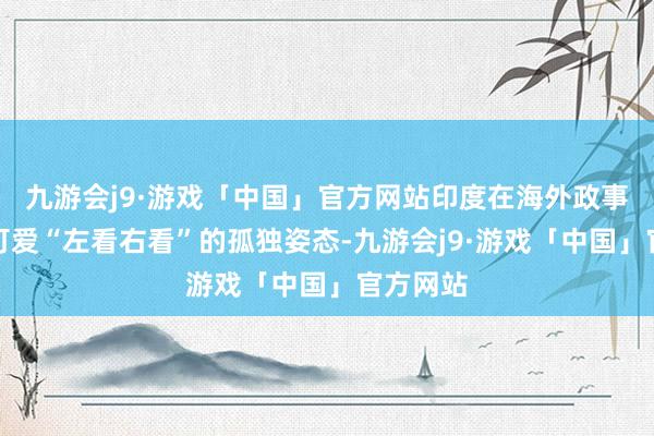 九游会j9·游戏「中国」官方网站印度在海外政事中一直可爱“左看右看”的孤独姿态-九游会j9·游戏「中国」官方网站