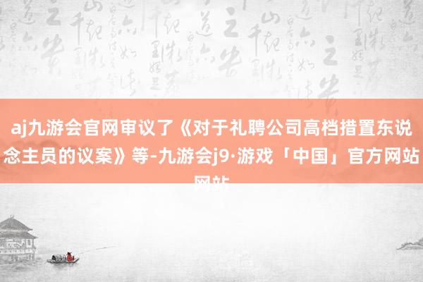 aj九游会官网审议了《对于礼聘公司高档措置东说念主员的议案》等-九游会j9·游戏「中国」官方网站