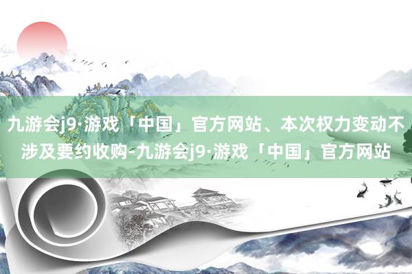 九游会j9·游戏「中国」官方网站、本次权力变动不涉及要约收购-九游会j9·游戏「中国」官方网站