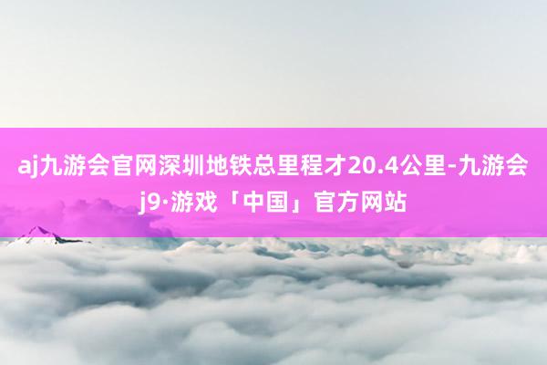 aj九游会官网深圳地铁总里程才20.4公里-九游会j9·游戏「中国」官方网站